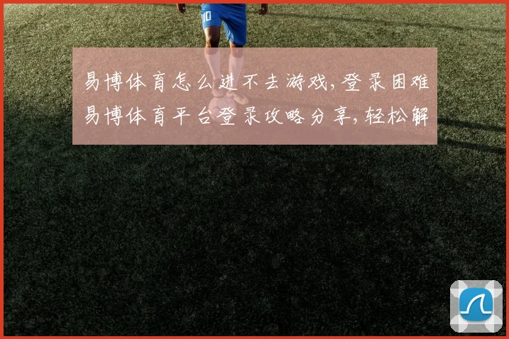 易博体育怎么进不去游戏,登录困难易博体育平台登录攻略分享,轻松解决问题,顺利进入游戏。