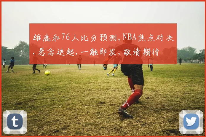 雄鹿和76人比分预测,NBA焦点对决,悬念迭起,一触即发,敬请期待