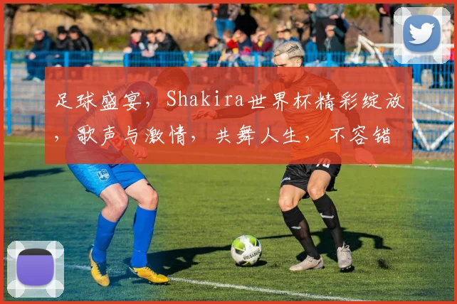 足球盛宴，Shakira世界杯精彩绽放，歌声与激情，共舞人生，不容错过